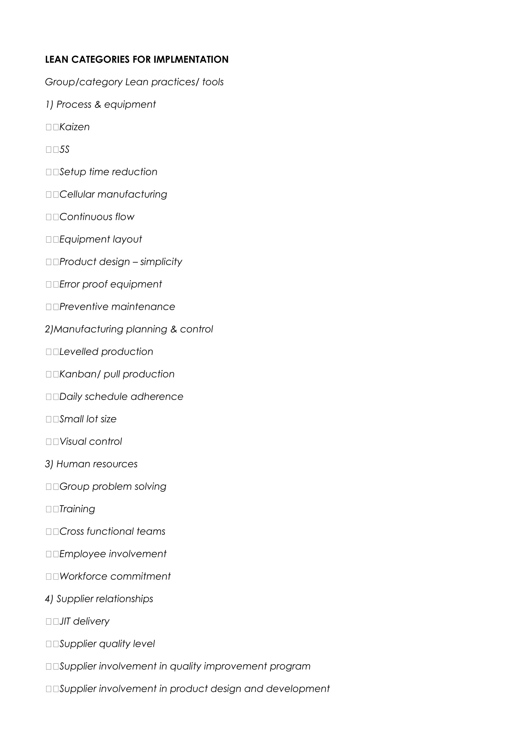 LEAN CATEGORIES FOR IMPLMENTATION
Group/category Lean practices/ tools
1) Process & equipment
Kaizen
5S
Setup time reduction
Cellular manufacturing
Continuous flow
Equipment layout
Product design – simplicity
Error proof equipment
Preventive maintenance
2)Manufacturing planning & control
Levelled production
Kanban/ pull production
Daily schedule adherence
Small lot size
Visual control
3) Human resources
Group problem solving
Training
Cross functional teams
Employee involvement
Workforce commitment
4) Supplier relationships
JIT delivery
Supplier quality level
Supplier involvement in quality improvement program
Supplier involvement in product design and development
 