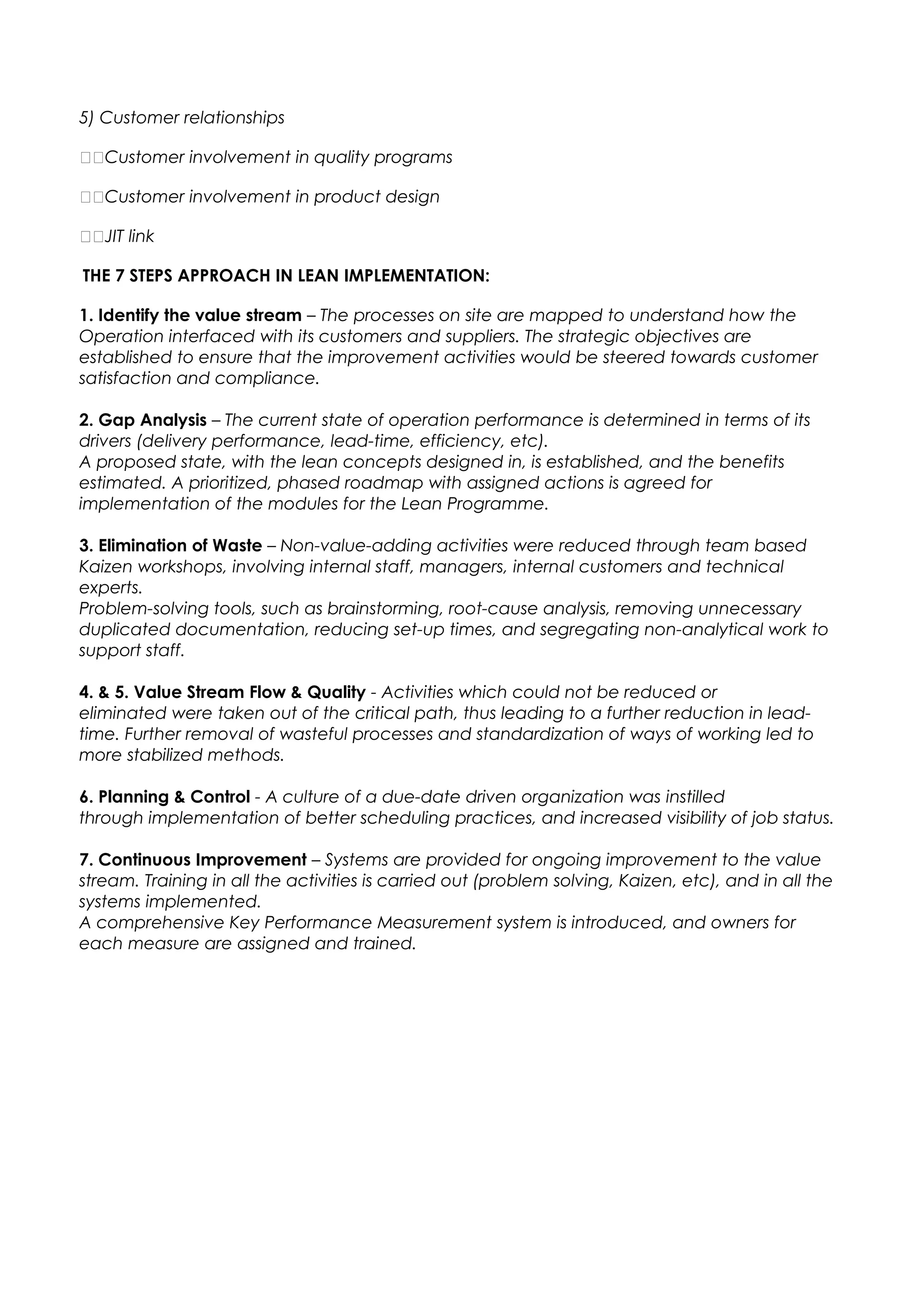 5) Customer relationships
Customer involvement in quality programs
Customer involvement in product design
JIT link
THE 7 STEPS APPROACH IN LEAN IMPLEMENTATION:
1. Identify the value stream – The processes on site are mapped to understand how the
Operation interfaced with its customers and suppliers. The strategic objectives are
established to ensure that the improvement activities would be steered towards customer
satisfaction and compliance.
2. Gap Analysis – The current state of operation performance is determined in terms of its
drivers (delivery performance, lead-time, efficiency, etc).
A proposed state, with the lean concepts designed in, is established, and the benefits
estimated. A prioritized, phased roadmap with assigned actions is agreed for
implementation of the modules for the Lean Programme.
3. Elimination of Waste – Non-value-adding activities were reduced through team based
Kaizen workshops, involving internal staff, managers, internal customers and technical
experts.
Problem-solving tools, such as brainstorming, root-cause analysis, removing unnecessary
duplicated documentation, reducing set-up times, and segregating non-analytical work to
support staff.
4. & 5. Value Stream Flow & Quality - Activities which could not be reduced or
eliminated were taken out of the critical path, thus leading to a further reduction in lead-
time. Further removal of wasteful processes and standardization of ways of working led to
more stabilized methods.
6. Planning & Control - A culture of a due-date driven organization was instilled
through implementation of better scheduling practices, and increased visibility of job status.
7. Continuous Improvement – Systems are provided for ongoing improvement to the value
stream. Training in all the activities is carried out (problem solving, Kaizen, etc), and in all the
systems implemented.
A comprehensive Key Performance Measurement system is introduced, and owners for
each measure are assigned and trained.
 