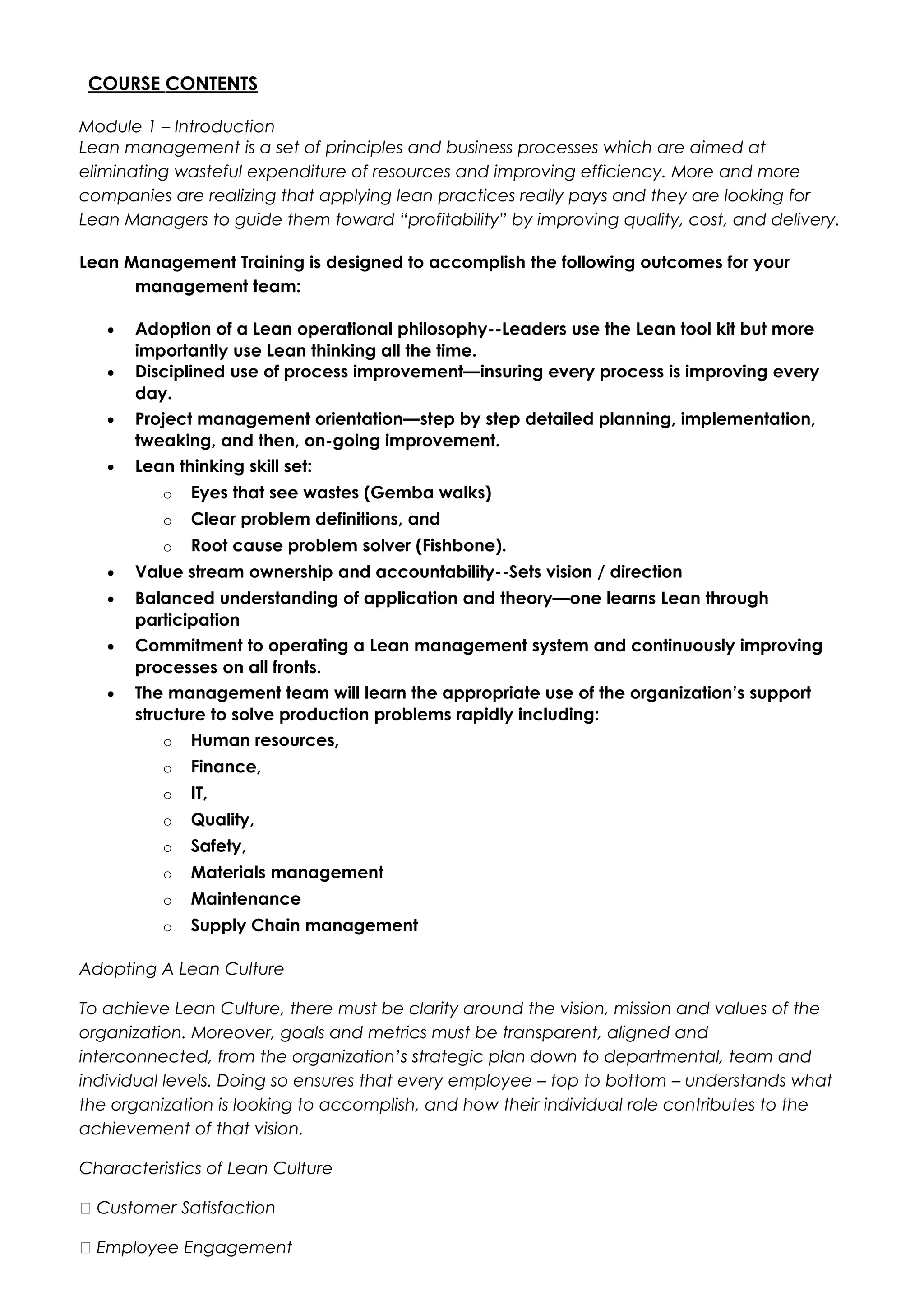 COURSE CONTENTS
Module 1 – Introduction
Lean management is a set of principles and business processes which are aimed at
eliminating wasteful expenditure of resources and improving efficiency. More and more
companies are realizing that applying lean practices really pays and they are looking for
Lean Managers to guide them toward “profitability” by improving quality, cost, and delivery.
Lean Management Training is designed to accomplish the following outcomes for your
management team:
• Adoption of a Lean operational philosophy--Leaders use the Lean tool kit but more
importantly use Lean thinking all the time.
• Disciplined use of process improvement—insuring every process is improving every
day.
• Project management orientation—step by step detailed planning, implementation,
tweaking, and then, on-going improvement.
• Lean thinking skill set:
o Eyes that see wastes (Gemba walks)
o Clear problem definitions, and
o Root cause problem solver (Fishbone).
• Value stream ownership and accountability--Sets vision / direction
• Balanced understanding of application and theory—one learns Lean through
participation
• Commitment to operating a Lean management system and continuously improving
processes on all fronts.
• The management team will learn the appropriate use of the organization’s support
structure to solve production problems rapidly including:
o Human resources,
o Finance,
o IT,
o Quality,
o Safety,
o Materials management
o Maintenance
o Supply Chain management
Adopting A Lean Culture
To achieve Lean Culture, there must be clarity around the vision, mission and values of the
organization. Moreover, goals and metrics must be transparent, aligned and
interconnected, from the organization’s strategic plan down to departmental, team and
individual levels. Doing so ensures that every employee – top to bottom – understands what
the organization is looking to accomplish, and how their individual role contributes to the
achievement of that vision.
Characteristics of Lean Culture
 Customer Satisfaction
 Employee Engagement
 