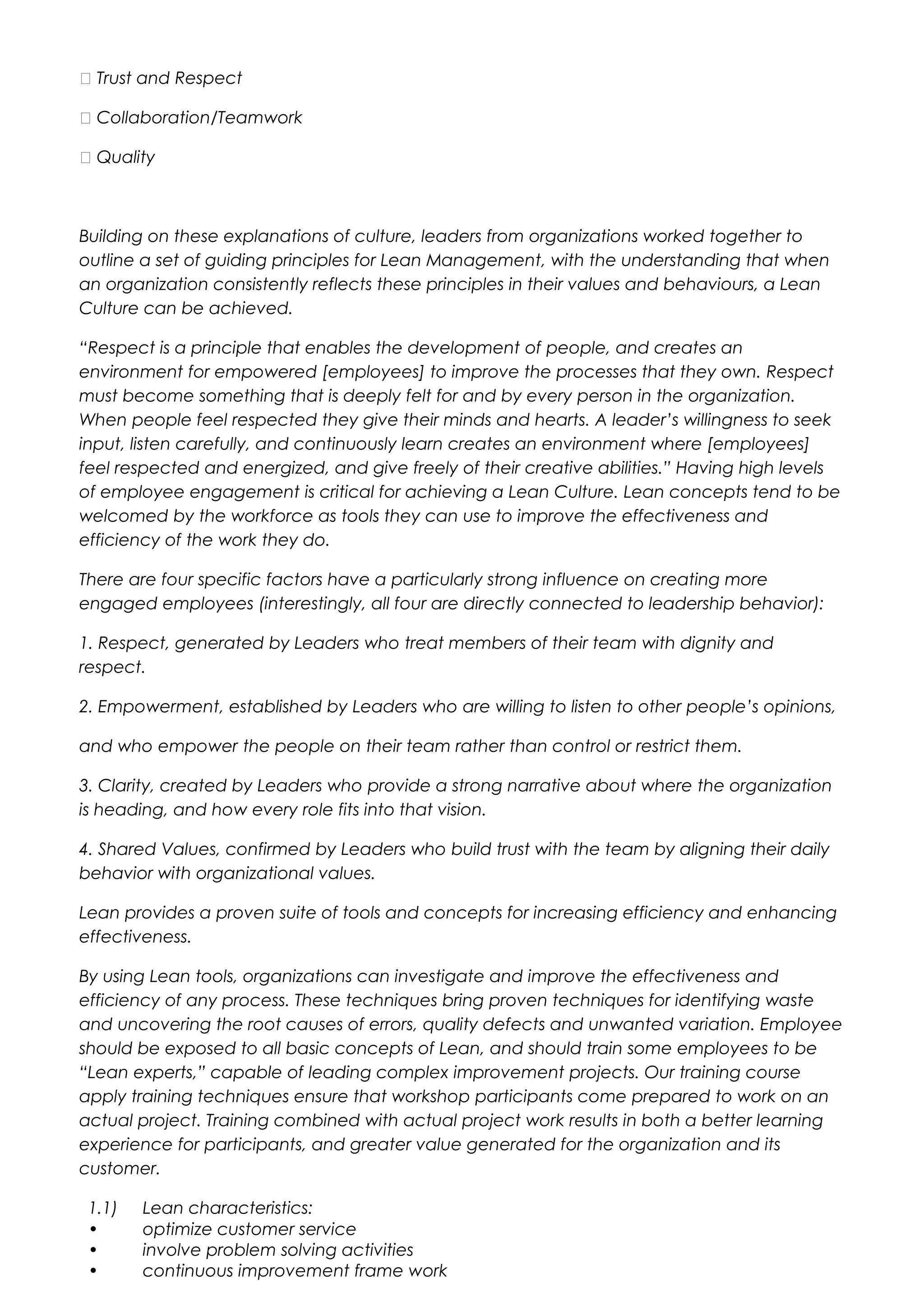  Trust and Respect
 Collaboration/Teamwork
 Quality
Building on these explanations of culture, leaders from organizations worked together to
outline a set of guiding principles for Lean Management, with the understanding that when
an organization consistently reflects these principles in their values and behaviours, a Lean
Culture can be achieved.
“Respect is a principle that enables the development of people, and creates an
environment for empowered [employees] to improve the processes that they own. Respect
must become something that is deeply felt for and by every person in the organization.
When people feel respected they give their minds and hearts. A leader’s willingness to seek
input, listen carefully, and continuously learn creates an environment where [employees]
feel respected and energized, and give freely of their creative abilities.” Having high levels
of employee engagement is critical for achieving a Lean Culture. Lean concepts tend to be
welcomed by the workforce as tools they can use to improve the effectiveness and
efficiency of the work they do.
There are four specific factors have a particularly strong influence on creating more
engaged employees (interestingly, all four are directly connected to leadership behavior):
1. Respect, generated by Leaders who treat members of their team with dignity and
respect.
2. Empowerment, established by Leaders who are willing to listen to other people’s opinions,
and who empower the people on their team rather than control or restrict them.
3. Clarity, created by Leaders who provide a strong narrative about where the organization
is heading, and how every role fits into that vision.
4. Shared Values, confirmed by Leaders who build trust with the team by aligning their daily
behavior with organizational values.
Lean provides a proven suite of tools and concepts for increasing efficiency and enhancing
effectiveness.
By using Lean tools, organizations can investigate and improve the effectiveness and
efficiency of any process. These techniques bring proven techniques for identifying waste
and uncovering the root causes of errors, quality defects and unwanted variation. Employee
should be exposed to all basic concepts of Lean, and should train some employees to be
“Lean experts,” capable of leading complex improvement projects. Our training course
apply training techniques ensure that workshop participants come prepared to work on an
actual project. Training combined with actual project work results in both a better learning
experience for participants, and greater value generated for the organization and its
customer.
1.1) Lean characteristics:
• optimize customer service
• involve problem solving activities
• continuous improvement frame work
 