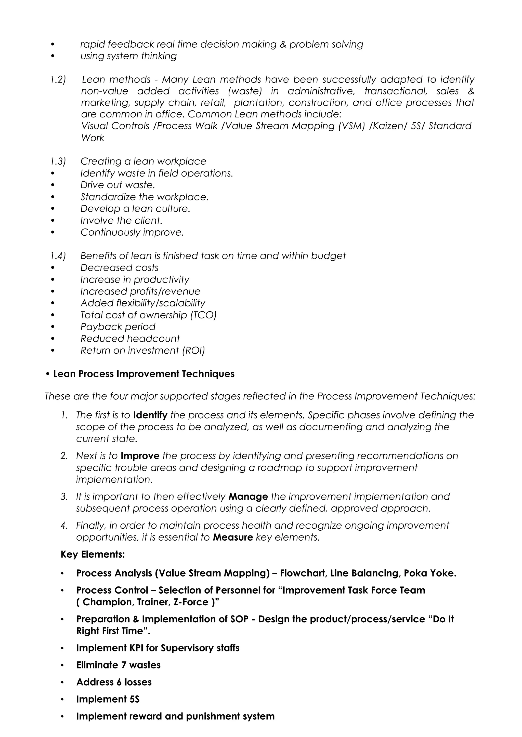 • rapid feedback real time decision making & problem solving
• using system thinking
1.2) Lean methods - Many Lean methods have been successfully adapted to identify
non-value added activities (waste) in administrative, transactional, sales &
marketing, supply chain, retail, plantation, construction, and office processes that
are common in office. Common Lean methods include:
Visual Controls /Process Walk /Value Stream Mapping (VSM) /Kaizen/ 5S/ Standard
Work
1.3) Creating a lean workplace
• Identify waste in field operations.
• Drive out waste.
• Standardize the workplace.
• Develop a lean culture.
• Involve the client.
• Continuously improve.
1.4) Benefits of lean is finished task on time and within budget
• Decreased costs
• Increase in productivity
• Increased profits/revenue
• Added flexibility/scalability
• Total cost of ownership (TCO)
• Payback period
• Reduced headcount
• Return on investment (ROI)
• Lean Process Improvement Techniques
These are the four major supported stages reflected in the Process Improvement Techniques:
1. The first is to Identify the process and its elements. Specific phases involve defining the
scope of the process to be analyzed, as well as documenting and analyzing the
current state.
2. Next is to Improve the process by identifying and presenting recommendations on
specific trouble areas and designing a roadmap to support improvement
implementation.
3. It is important to then effectively Manage the improvement implementation and
subsequent process operation using a clearly defined, approved approach.
4. Finally, in order to maintain process health and recognize ongoing improvement
opportunities, it is essential to Measure key elements.
Key Elements:
• Process Analysis (Value Stream Mapping) – Flowchart, Line Balancing, Poka Yoke.
• Process Control – Selection of Personnel for “Improvement Task Force Team
( Champion, Trainer, Z-Force )”
• Preparation & Implementation of SOP - Design the product/process/service “Do It
Right First Time”.
• Implement KPI for Supervisory staffs
• Eliminate 7 wastes
• Address 6 losses
• Implement 5S
• Implement reward and punishment system
 