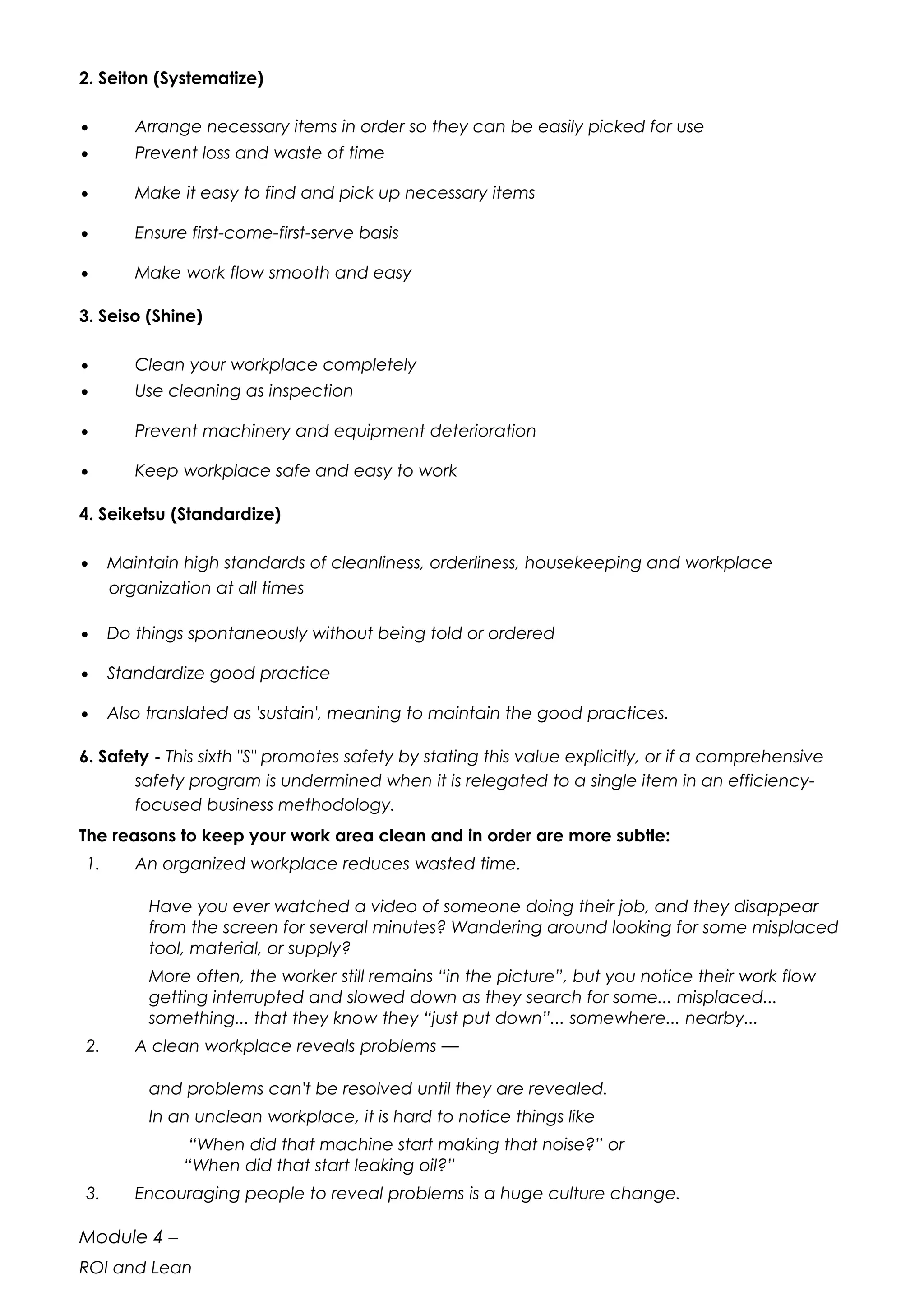 2. Seiton (Systematize)
• Arrange necessary items in order so they can be easily picked for use
• Prevent loss and waste of time
• Make it easy to find and pick up necessary items
• Ensure first-come-first-serve basis
• Make work flow smooth and easy
3. Seiso (Shine)
• Clean your workplace completely
• Use cleaning as inspection
• Prevent machinery and equipment deterioration
• Keep workplace safe and easy to work
4. Seiketsu (Standardize)
• Maintain high standards of cleanliness, orderliness, housekeeping and workplace
organization at all times
• Do things spontaneously without being told or ordered
• Standardize good practice
• Also translated as 'sustain', meaning to maintain the good practices.
6. Safety - This sixth "S" promotes safety by stating this value explicitly, or if a comprehensive
safety program is undermined when it is relegated to a single item in an efficiency-
focused business methodology.
The reasons to keep your work area clean and in order are more subtle:
1. An organized workplace reduces wasted time.
Have you ever watched a video of someone doing their job, and they disappear
from the screen for several minutes? Wandering around looking for some misplaced
tool, material, or supply?
More often, the worker still remains “in the picture”, but you notice their work flow
getting interrupted and slowed down as they search for some... misplaced...
something... that they know they “just put down”... somewhere... nearby...
2. A clean workplace reveals problems —
and problems can't be resolved until they are revealed.
In an unclean workplace, it is hard to notice things like
“When did that machine start making that noise?” or
“When did that start leaking oil?”
3. Encouraging people to reveal problems is a huge culture change.
Module 4 –
ROI and Lean
 