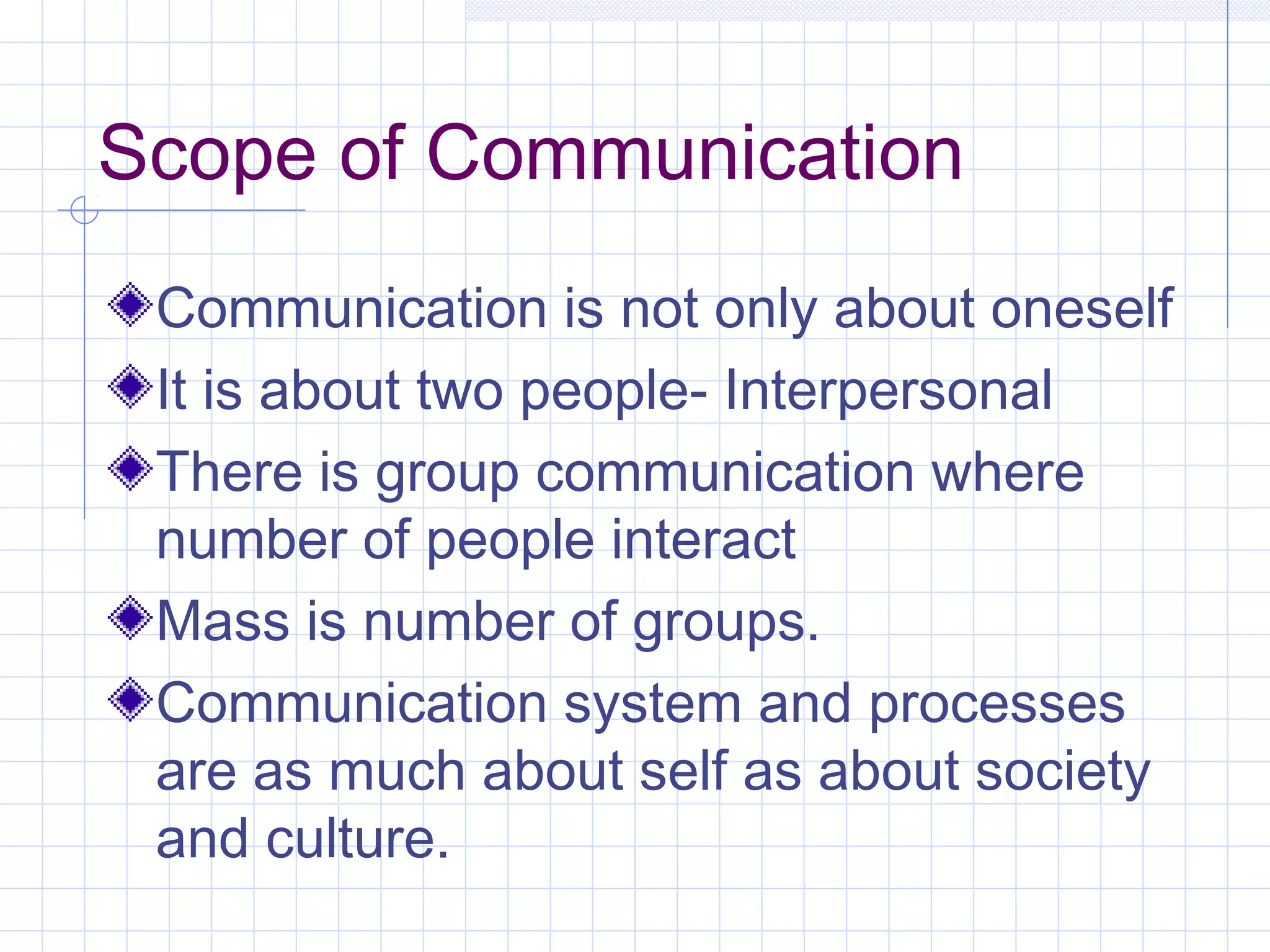 Scope of Communication
Communication is not only about oneself
It is about two people- Interpersonal
There is group communication where
number of people interact
Mass is number of groups.
Communication system and processes
are as much about self as about society
and culture.
 