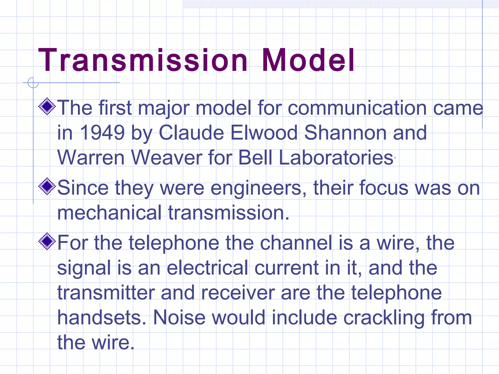 Transmission Model
The first major model for communication came
in 1949 by Claude Elwood Shannon and
Warren Weaver for Bell Laboratories.
Since they were engineers, their focus was on
mechanical transmission.
For the telephone the channel is a wire, the
signal is an electrical current in it, and the
transmitter and receiver are the telephone
handsets. Noise would include crackling from
the wire.
 