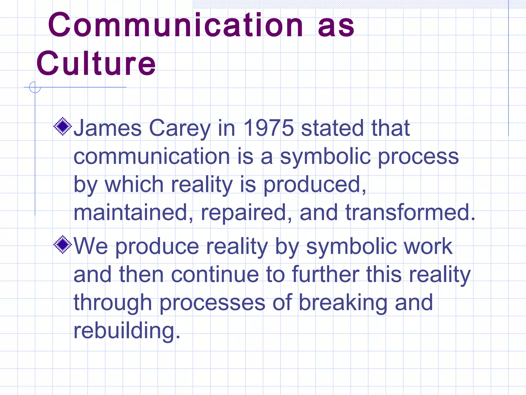 Communication as
Culture
James Carey in 1975 stated that
communication is a symbolic process
by which reality is produced,
maintained, repaired, and transformed.
We produce reality by symbolic work
and then continue to further this reality
through processes of breaking and
rebuilding.
 