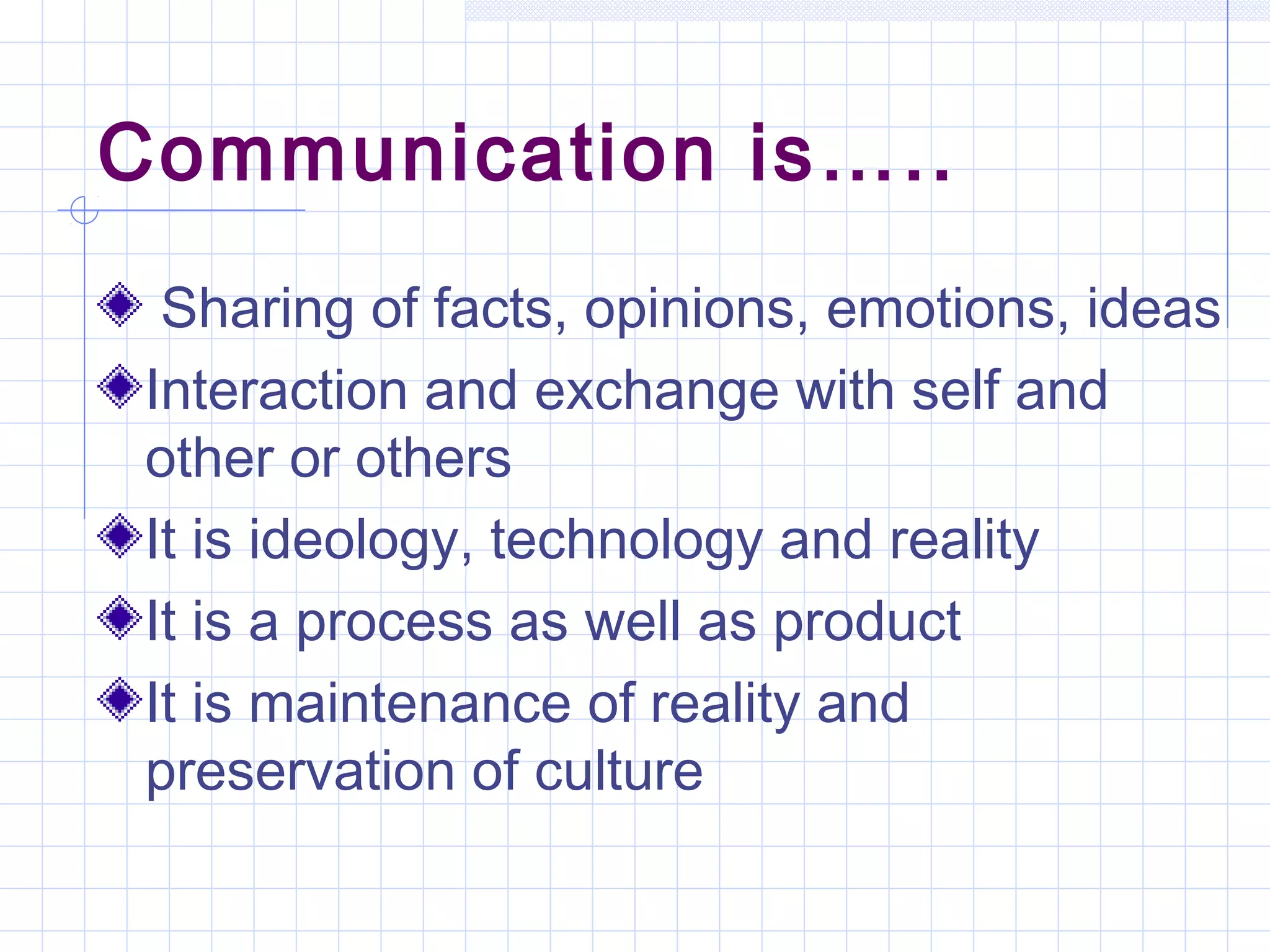 Communication is…..
Sharing of facts, opinions, emotions, ideas
Interaction and exchange with self and
other or others
It is ideology, technology and reality
It is a process as well as product
It is maintenance of reality and
preservation of culture
 