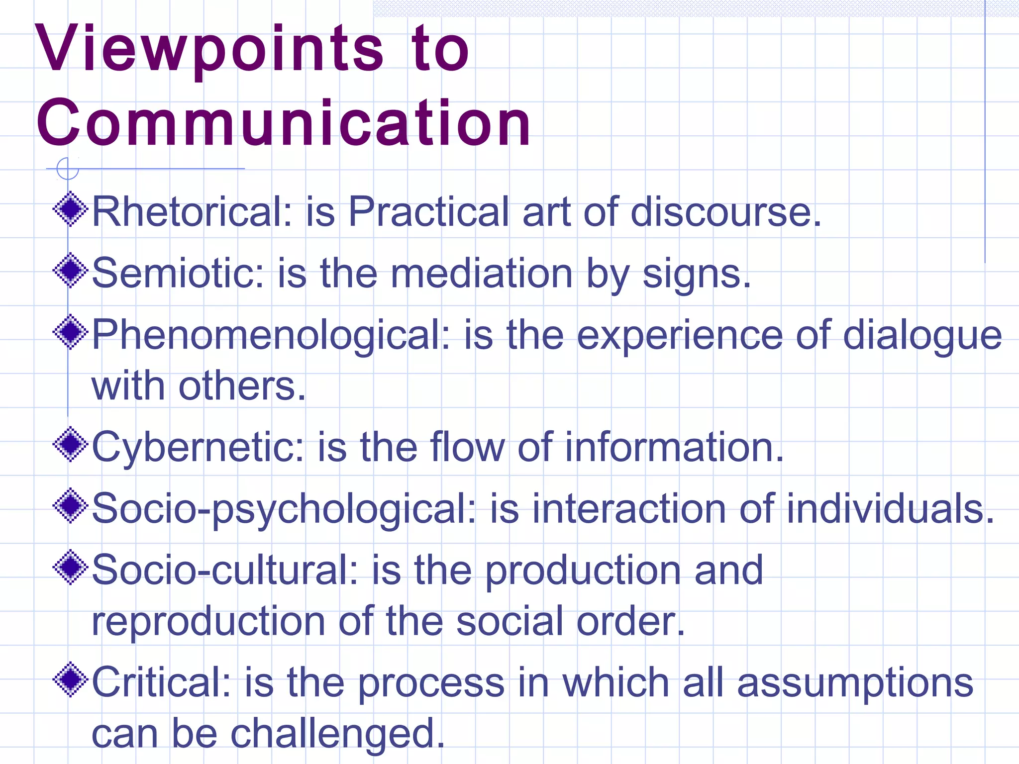 Viewpoints to
Communication
Rhetorical: is Practical art of discourse.
Semiotic: is the mediation by signs.
Phenomenological: is the experience of dialogue
with others.
Cybernetic: is the flow of information.
Socio-psychological: is interaction of individuals.
Socio-cultural: is the production and
reproduction of the social order.
Critical: is the process in which all assumptions
can be challenged.
 