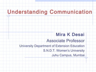 Mira K Desai
Associate Professor
University Department of Extension Education
S.N.D.T. Women’s University
Juhu Campus, Mumbai
Understanding Communication
 