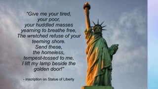 z
“Give me your tired,
your poor,
your huddled masses
yearning to breathe free,
The wretched refuse of your
teeming shore.
Send these,
the homeless,
tempest-tossed to me,
I lift my lamp beside the
golden door!”
- inscription on Statue of Liberty
 