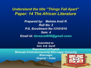 Understand the title ‘’Things Fall Apart’’
Paper: 14 The African Literature
Prepared by: Maheta Arati R.
Roll No: 2
P.G. Enrollment No:13101019
Sem: 4
Email id: davearati656@gmail.coms
Submitted to:
Smt. S.B. Gardi
Department of English
Maharaja Krishnakumarsinhji Bhavnagar University
Bhavnagar
(Gujarat – India)
 