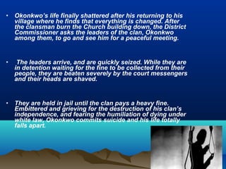 • Okonkwo’s life finally shattered after his returning to his
village where he finds that everything is changed. After
the clansman burn the Church building down, the District
Commissioner asks the leaders of the clan, Okonkwo
among them, to go and see him for a peaceful meeting.
• The leaders arrive, and are quickly seized. While they are
in detention waiting for the fine to be collected from their
people, they are beaten severely by the court messengers
and their heads are shaved.
• They are held in jail until the clan pays a heavy fine.
Embittered and grieving for the destruction of his clan’s
independence, and fearing the humiliation of dying under
white law, Okonkwo commits suicide and his life totally
falls apart.
 