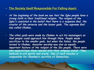 • The Society Itself Responsible For Falling Apart:
• At the beginning of the book we see that the Igbo people have a
strong faith in their traditional religion. The religion of the
Igbo's consisted in the belief that there is a suspense God, the
creator of the universe and the lesser gods. The supreme God
was called Chukwu.
• The other gods were made by Chukwu to act his messengers so
that people could approach him through them. People made
sacrifices to the smaller gods, but when the failed, the people
turned to Chukwu. Ancestor worship was also an equally
important feature of the religion of the Ibo people. There were
man superstitious ideas related with their religious belief. They
believed in evil spirits and oracle. One of such Oracles is
responsible for Okonkwo’s sacrifice of Ikemefuna.
 
