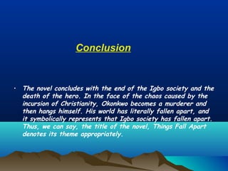 Conclusion
• The novel concludes with the end of the Igbo society and the
death of the hero. In the face of the chaos caused by the
incursion of Christianity, Okonkwo becomes a murderer and
then hangs himself. His world has literally fallen apart, and
it symbolically represents that Igbo society has fallen apart.
Thus, we can say, the title of the novel, Things Fall Apart
denotes its theme appropriately.
 
