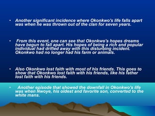 • Another significant incidence where Okonkwo's life falls apart
was when he was thrown out of the clan for seven years.
• From this event, one can see that Okonkwo's hopes dreams
have begun to fall apart. His hopes of being a rich and popular
individual had drifted away with this disturbing incident.
Okonkwo had no longer had his farm or animals.
• Also Okonkwo lost faith with most of his friends. This goes to
show that Okonkwo lost faith with his friends, like his father
lost faith with his friends.
• Another episode that showed the downfall in Okonkwo's life
was when Nwoye, his oldest and favorite son, converted to the
white mans.
 