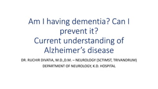 Am I having dementia? Can I
prevent it?
Current understanding of
Alzheimer’s disease
DR. RUCHIR DIVATIA, M.D.,D.M. – NEUROLOGY (SCTIMST, TRIVANDRUM)
DEPARTMENT OF NEUROLOGY, K.D. HOSPITAL
 