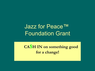 Jazz for Peace™  Foundation Grant        CA $ H IN on something good for a change! 