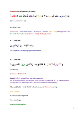 Question #3 - What does this mean?

                                                 ‫ر‬               ‫ر‬                  ‫ر‬
[Quran surah al Anfal 8:48]



Vocabulary help:

Inna = surely | baree' (from baraa') = disassociate / separate. | Raa = see | Khaaf [khawf] = fear. |
Shadeed = Severe/firm. | 'Iqaab [from - 'Uqb] = Ending/Outcome.



4 - Translate:

                                    ‫ر‬
Dhaalim [Dhulm = wrongdoing/oppression/darkness].




5 - Translate:

        ‫س‬
[Yusuf 12:22]


Lam-maa = "Until when" |

balaagh [       ] - to reach from one point to another
(i.e. a child who reaches another stage in life [maturity] = baaligh [   ]].) [or even a speech is
'balaagh' because the speaker says it, and it reaches to the listeners ears.])

AShudda [shudda = firm]. The Alif before it represents Maximum meaning.

Ataa = to Give.

Hukm = wisdom/judgement

'ilm = knowledge.

Jazaa = reward / payback

                                                                                                        12
 