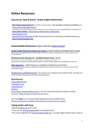 Online Resources:
Easy to use, Type & Search - Arabic-English Dictionaries:

- http://www.ejtaal.net/m/aa (Hans Wehr and Lanes Lexicon – Fast, Searchable, and works on SmartPhones too.)
- Lanes Lexicon with English Search:
  http://www.perseus.tufts.edu/hopper/collection?collection=Perseus:corpus:perseus,work,Lane,%20An%20Arabic-English%20Lexicon
- Lanes Lexicon Online - http://www.tyndalearchive.com/tabs/lane/
- http://aratools.com/
- http://dictionary.sakhr.com/ al Sakhr Dictionary (similar to al the famous al Mawrid Dictionary.)
- http://translate.google.com/



Downloadable Dictionaries: (open with free Adobe Reader)

Arabic-English Dictionary Of Qur’anic Usage (by ELSAID M. BADAWI, & MUHAMMAD ABDEL HALEEM):
http://www.archive.org/download/LearnArabicPackageinc.LanesLexiconArabicDictionaryNearSynonyms/Arabic-English-Dictionary-
Quranic-Usage.pdf


Dictionary of the Holy Qur’an – by Malik Ghulam Farid [1] [2]:
(the author is from the false Ahmadi sect, but the book is reliable inshaa’ Allah)
http://www.archive.org/download/DictionaryOfTheHolyQuran-ReallyGoodArabic-englishDictionarybutBe/dictionary_quran.pdf

Near Synonyms – a Mini Thesaurus created by Ustadh Nouman Ali Khan:
http://ia600705.us.archive.org/12/items/BayyinahE-bookGemsCollection-Linguisticmiracle.com/near-synonyms-nouman-ali-khan-
muslimmattersorg.pdf


Studyquran.co.uk/PRLonline.htm – this site gives you an Alphabet index of ROOT Words, and allows you
to find out their meanings from famous Dictionary/Lexicons.

Miscellaneous:
LinguisticMiracle.com
ArabicGems.co.uk
LisanulArab.org
iArabic.tv
Corpus.Quran.com/qurandictionary.jsp – this site is extremely useful for students of Arabic
Grammar, telling the types of words and their forms.

Also check here for more Useful Arabic-English dictionaries available Online:
http://trueword.wordpress.com/2009/12/31/arabic-dictionaries-and-resources-for-students/


Typing Arabic with Ease:
-Download Eiktub.com which is free.
-Or you can use ta3reeb google (google.com/ta3reeb) online.
-This one you might like alot; http://translate.google.com - you type english and the arabic comes up



                                                                                                                                27
 