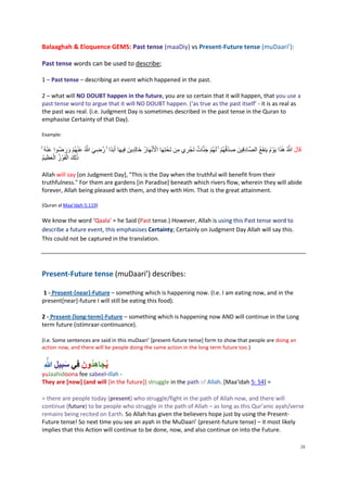 Balaaghah & Eloquence GEMS: Past tense (maaDiy) vs Present-Future tense (muDaari’):

 Past tense words can be used to describe;

 1 – Past tense – describing an event which happened in the past.

 2 – what will NO DOUBT happen in the future, you are so certain that it will happen, that you use a
 past tense word to argue that it will NO DOUBT happen. (‘as true as the past itself’ - it is as real as
 the past was real. (i.e. Judgment Day is sometimes described in the past tense in the Quran to
 emphasise Certainty of that Day).

 Example:

      َْ           َ َ ْ َْ ‫ه ِ َ ه‬                  ِ َ        ْ ْ               ِ ِ       ٌ َ ْ ْ ِْ                  ِ              ُ َ َٰ ‫ه‬
ََُُۚ‫قَالََََّللاَُهَذاَيَوْ مَيَنفَعَُالصهادقِينَ َصدقُهُمََۚلَهُمَجنهاتَتَجْ ريَمنَتَحْ تِهَاَاْلَنهَارَُخالِدينَ َفِيهَاَأَبَدًاََۚرَََِّللاََُنهُمََرُِواََن‬
  َُ‫ُ عظيم‬
      ِ َ ْ‫ََٰذلِكَالفَوْ زَال‬
                    ْ َ

 Allah will say [on Judgment Day], "This is the Day when the truthful will benefit from their
 truthfulness." For them are gardens [in Paradise] beneath which rivers flow, wherein they will abide
 forever, Allah being pleased with them, and they with Him. That is the great attainment.

 (Quran al Maa’idah 5:119)

 We know the word ‘Qaala’ = he Said (Past tense.) However, Allah is using this Past tense word to
 describe a future event, this emphasises Certainty; Certainly on Judgment Day Allah will say this.
 This could not be captured in the translation.




 Present-Future tense (muDaari’) describes:

 1 - Present-[near]-Future – something which is happening now. (I.e. I am eating now, and in the
 present[near]-future I will still be eating this food).

 2 - Present-[long-term]-Future – something which is happening now AND will continue in the Long
 term future (istimraar-continuance).

 (I.e. Some sentences are said in this muDaari’ [present-future tense] form to show that people are doing an
 action now, and there will be people doing the same action in the long term future too.)


  َُ ُِ‫ُجاه ُونَُ فِي سبيل‬
  ِ‫َ ِ ّللا‬         ‫ي َ ِد‬
 yuJaahidoona fee sabeel-illah -
 They are [now] (and will [in the future]) struggle in the path of Allah. [Maa'idah 5: 54] =

 = there are people today (present) who struggle/fight in the path of Allah now, and there will
 continue (future) to be people who struggle in the path of Allah – as long as this Qur’anic ayah/verse
 remains being recited on Earth. So Allah has given the believers hope just by using the Present-
 Future tense! So next time you see an ayah in the MuDaari’ (present-future tense) – it most likely
 implies that this Action will continue to be done, now, and also continue on into the Future.

                                                                                                                                                               28
 