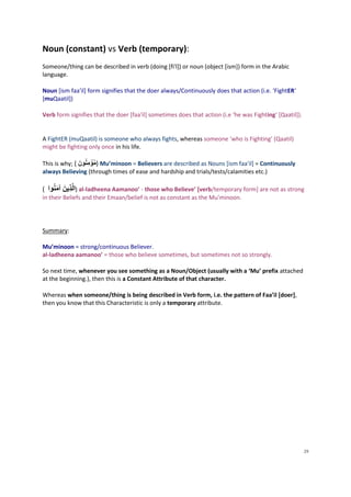 Noun (constant) vs Verb (temporary):
Someone/thing can be described in verb (doing [fi'l]) or noun (object [ism]) form in the Arabic
language.

Noun [ism faa'il] form signifies that the doer always/Continuously does that action (i.e. ‘FightER‘
[muQaatil])

Verb form signifies that the doer [faa'il] sometimes does that action (i.e ‘he was Fighting‘ [Qaatil]).


A FightER (muQaatil) is someone who always fights, whereas someone ‘who is Fighting’ (Qaatil)
might be fighting only once in his life.

                       ْ
This is why; ( َُ‫ )مؤمِنون‬Mu’minoon = Believers are described as Nouns [ism faa'il] = Continuously
always Believing (through times of ease and hardship and trials/tests/calamities etc.)

              َ
( ‫ )الذِينَُ آمنوا‬al-ladheena Aamanoo’ - those who Believe’ [verb/temporary form] are not as strong
     َ
in their Beliefs and their Emaan/belief is not as constant as the Mu’minoon.




Summary:

Mu’minoon = strong/continuous Believer.
al-ladheena aamanoo’ = those who believe sometimes, but sometimes not so strongly.

So next time, whenever you see something as a Noun/Object (usually with a ‘Mu’ prefix attached
at the beginning.), then this is a Constant Attribute of that character.

Whereas when someone/thing is being described in Verb form, i.e. the pattern of Faa’il [doer],
then you know that this Characteristic is only a temporary attribute.




                                                                                                          29
 