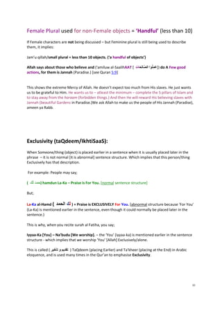 Female Plural used for non-Female objects = ‘Handful’ (less than 10)
If Female characters are not being discussed – but Feminine plural is still being used to describe
them, it implies:

Jam’u qillah/small plural = less than 10 objects. (‘a handful of objects’)

                                                               ِ
Allah says about those who believe and (‘amiluw al-SaalihAAT [ ُ ‫ )]عمِلوا الصالِحَُا‬do A Few good
                                                               ‫َ ت‬               َ
actions, for them is Jannah (Paradise.) [see Quran 5:9]


This shows the extreme Mercy of Allah. He doesn’t expect too much from His slaves. He just wants
us to be grateful to Him. He wants us to – atleast the minimum – complete the 5 pillars of Islam and
to stay away from the haraam (forbidden things.) And then He will reward His believing slaves with
Jannah (beautiful Gardens in Paradise.)We ask Allah to make us the people of His Jannah (Paradise),
ameen ya Rabb.




Exclusivity (taQdeem/IkhtiSaaS):
When Someone/thing (object) is placed earlier in a sentence when it is usually placed later in the
phrase – it is not normal [it is abnormal] sentence structure. Which implies that this person/thing
Exclusively has that description.

For example: People may say;

( ‫ )حمد لك‬hamdun La-Ka – Praise is For You. [normal sentence structure]

But;

La-Ka al-Hamd ( ‫ = ) لكُالحمد‬Praise is EXCLUSIVELY For You. [abnormal structure because 'For You'
(La-Ka) is mentioned earlier in the sentence, even though it could normally be placed later in the
sentence.)

This is why, when you recite surah al Fatiha, you say;

Iyyaa-Ka [You] – Na’budu [We worship]. – the ‘You’ (iyyaa-ka) is mentioned earlier in the sentence
structure - which implies that we worship ‘You’ [Allah] Exclusively/alone.

This is called ( ‫ ) تقديم و تأخير‬TaQdeem (placing Earlier) and Ta’kheer (placing at the End) in Arabic
eloquence, and is used many times in the Qur’an to emphasise Exclusivity.




                                                                                                         30
 