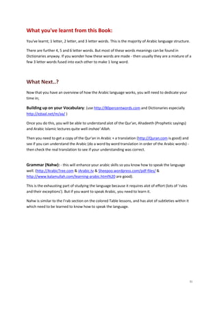 What you've learnt from this Book:
You've learnt; 1 letter, 2 letter, and 3 letter words. This is the majority of Arabic language structure.

There are further 4, 5 and 6 letter words. But most of these words meanings can be found in
Dictionaries anyway. If you wonder how these words are made - then usually they are a mixture of a
few 3 letter words fused into each other to make 1 long word.




What Next..?
Now that you have an overview of how the Arabic language works, you will need to dedicate your
time in;

Building up on your Vocabulary: (use http://80percentwords.com and Dictionaries especially
http://ejtaal.net/m/aa/ )

Once you do this, you will be able to understand alot of the Qur'an, Ahadeeth (Prophetic sayings)
and Arabic Islamic lectures quite well inshaa' Allah.

Then you need to get a copy of the Qur'an in Arabic + a translation (http://Quran.com is good) and
see if you can understand the Arabic (do a word by word translation in order of the Arabic words) -
then check the real translation to see if your understanding was correct.


Grammar (Nahw): - this will enhance your arabic skills so you know how to speak the language
well. (http://ArabicTree.com & iArabic.tv & Sheepoo.wordpress.com/pdf-files/ &
http://www.kalamullah.com/learning-arabic.html%20 are good).

This is the exhausting part of studying the language because it requires alot of effort (lots of 'rules
and their exceptions'). But if you want to speak Arabic, you need to learn it.

Nahw is similar to the I’rab section on the colored Table lessons, and has alot of subtleties within it
which need to be learned to know how to speak the language.




                                                                                                          31
 