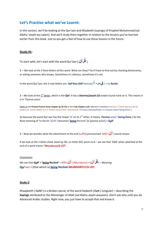 Let’s Practise what we’ve Learnt:
In this section, we’ll be looking at the Qur’aan and Ahadeeth (sayings) of Prophet Muhammad (sal
Allahu ‘alayhi wa-salam). And we’ll study them together in relation to the lessons you’ve learned
earlier from this book. Just so you get a feel of how to use these lessons in the future.



Study #1:

To start with, let’s start with the word Qur’aan ( ‫.) قُرآن‬

1 – We look at the 3 Root letters of this word. What are they? You’ll have to find out by checking dictionaries,
or asking someone who knows. Sometimes it’s obvious, sometimes it’s not.


In the word Qur’aan, the 3 root letters are: Qaf-Raa-[Alif-Hamza] (                 ‫ = ) ق-ر- أ‬to Recite.

                         st
2 – We look at the 1 letter, which is the Qaf. It has a Damma/peysh (U) vowel sound mark on it. This means it
is in ‘Passive voice’.

[Refer to the Present-Future tense chapter (p.14-15) or the I’rab chapter p.25, wherein it mentions that the 1st letter having a fat-ha
(zabar) [‘A’ sound vowel] on it is ‘Active’ voice (‘Doer’ mentioned) | if it has a Damma/Peysh, it is Passive voice (‘being Done’.]

                                                                      st
So because the word Qur’aan has the Vowel ‘U’ on its 1 letter, it means ‘Passive voice’ (being Done.) So the
Root meaning of ‘to Recite’ (Q-R-‘) becomes ‘being Recited’ [in passive voice] = QuR'.



3 – Now we wonder what the attachment at the end (suffix) pronounced ‘AAN’ (                          ‫ ) آن‬sound means.
If we look at the 1 letter cheat sheet (p.10), on letter Alif, point no.6 – we see that ‘AAN’ when attached at the
end of a word means ‘Abundance/A LOT’.



Conclusion:
We see that QuR’ = ‘being Recited’ + AAN (            ‫[ ) آن‬Abundance] = (‫ – ) قُرآن‬Meaning:
Qur’aan = (that which is) being Recited ABUNDANTLY/A LOT.




Study 2:

Ahaadeeth ( ‫ ) اَحاديث‬is a Broken plural, of the word Hadeeth (‫( ) حديث‬singular) – describing the
                 َ                                                َ
Sayings attributed to the Messenger of Allah (sal Allahu alayhi wasalam). Don’t ask why until you do
Advanced Arabic studies. Right now, you just have to accept that and know it.


                                                                                                                                          32
 