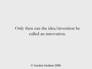 Only then can the idea/invention be
       called an innovation.




        © Gordon Graham 2008
 