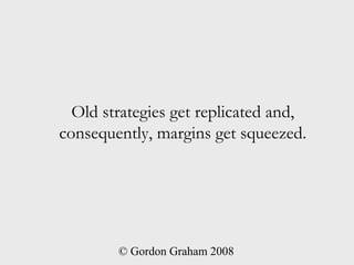 Old strategies get replicated and,
consequently, margins get squeezed.




        © Gordon Graham 2008
 