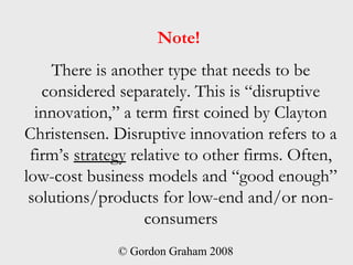 Note!
    There is another type that needs to be
   considered separately. This is “disruptive
  innovation,” a term first coined by Clayton
Christensen. Disruptive innovation refers to a
 firm’s strategy relative to other firms. Often,
low-cost business models and “good enough”
 solutions/products for low-end and/or non-
                   consumers
              © Gordon Graham 2008
 