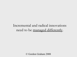 Incremental and radical innovations
  need to be managed differently.




        © Gordon Graham 2008
 