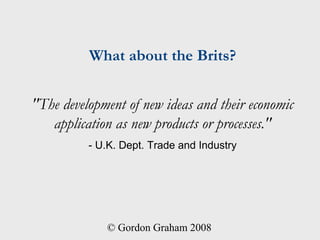 What about the Brits?


"The development of new ideas and their economic
   application as new products or processes."
          - U.K. Dept. Trade and Industry




             © Gordon Graham 2008
 