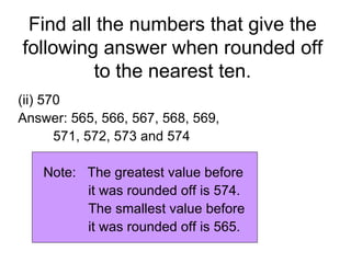 Find all the numbers that give the following answer when rounded off to the nearest ten. (ii) 570 Answer: 565, 566, 567, 568, 569,  571, 572, 573 and 574 Note:  The greatest value before  it was rounded off is 574. The smallest value before  it was rounded off is 565. 
