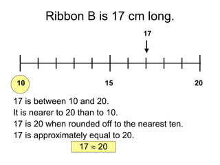 Ribbon B is 17 cm long. 10 20 15 17 17 is between 10 and 20. It is nearer to 20 than to 10. 17 is 20 when rounded off to the nearest ten. 17 is approximately equal to 20. 17    20 