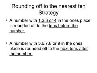 ‘ Rounding off to the nearest ten’ Strategy A number with  1,2,3 or 4  in the ones place is rounded off to the  tens before the number. A number with  5,6,7,8 or 9  in the ones place is rounded off to the  next tens after the number. 