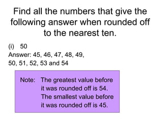 Find all the numbers that give the following answer when rounded off to the nearest ten. 50 Answer: 45, 46, 47, 48, 49,  50, 51, 52, 53 and 54 Note:  The greatest value before  it was rounded off is 54. The smallest value before  it was rounded off is 45. 