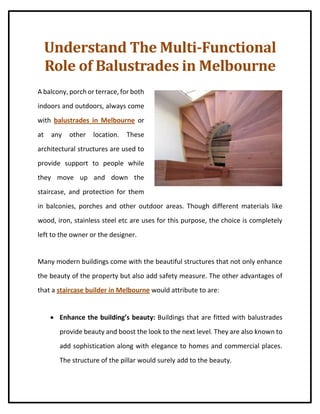 Understand The Multi-Functional
Role of Balustrades in Melbourne
A balcony, porch or terrace, for both
indoors and outdoors, always come
with balustrades in Melbourne or
at any other location. These
architectural structures are used to
provide support to people while
they move up and down the
staircase, and protection for them
in balconies, porches and other outdoor areas. Though different materials like
wood, iron, stainless steel etc are uses for this purpose, the choice is completely
left to the owner or the designer.
Many modern buildings come with the beautiful structures that not only enhance
the beauty of the property but also add safety measure. The other advantages of
that a staircase builder in Melbourne would attribute to are:
 Enhance the building’s beauty: Buildings that are fitted with balustrades
provide beauty and boost the look to the next level. They are also known to
add sophistication along with elegance to homes and commercial places.
The structure of the pillar would surely add to the beauty.
 