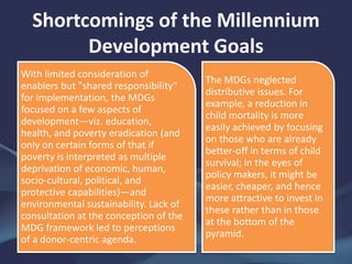 Shortcomings of the Millennium
Development Goals
With limited consideration of
enablers but "shared responsibility"
for implementation, the MDGs
focused on a few aspects of
development—viz. education,
health, and poverty eradication (and
only on certain forms of that if
poverty is interpreted as multiple
deprivation of economic, human,
socio-cultural, political, and
protective capabilities)—and
environmental sustainability. Lack of
consultation at the conception of the
MDG framework led to perceptions
of a donor-centric agenda.
The MDGs neglected
distributive issues. For
example, a reduction in
child mortality is more
easily achieved by focusing
on those who are already
better-off in terms of child
survival; in the eyes of
policy makers, it might be
easier, cheaper, and hence
more attractive to invest in
these rather than in those
at the bottom of the
pyramid.
 