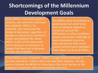 Shortcomings of the Millennium
Development Goals
Some MDGs measured inputs or
outputs, not outcomes (and even
less impacts). MDG 2, for
example, only measured the
intake of education, regardless of
quality or relevance to economic,
social, and political life. Some
MDGs could not be measured—
either because no indicators or
targets had been set or because
no data was available.
The MDGs were formulated as
global goals but came to be
seen as national objectives.
Failure to account for
differences in initial conditions
posed a particular challenge to
least-developed countries:
they started out with much
poorer performance indicators
than others vis-à-vis all MDGs.
Some MDGs were unrealistic. (MDG 2 sought total enrolment in
primary education.) Others demonstrated little ambition. On top,
many criticized the MDGs for focusing on the social sectors at the
expense of economic and environmental concerns.
 