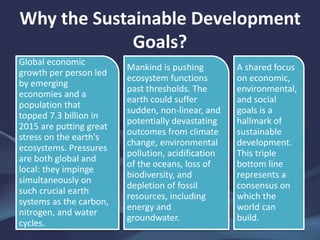 Why the Sustainable Development
Goals?
Global economic
growth per person led
by emerging
economies and a
population that
topped 7.3 billion in
2015 are putting great
stress on the earth's
ecosystems. Pressures
are both global and
local: they impinge
simultaneously on
such crucial earth
systems as the carbon,
nitrogen, and water
cycles.
Mankind is pushing
ecosystem functions
past thresholds. The
earth could suffer
sudden, non-linear, and
potentially devastating
outcomes from climate
change, environmental
pollution, acidification
of the oceans, loss of
biodiversity, and
depletion of fossil
resources, including
energy and
groundwater.
A shared focus
on economic,
environmental,
and social
goals is a
hallmark of
sustainable
development.
This triple
bottom line
represents a
consensus on
which the
world can
build.
 