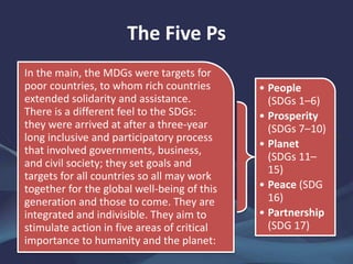 The Five Ps
In the main, the MDGs were targets for
poor countries, to whom rich countries
extended solidarity and assistance.
There is a different feel to the SDGs:
they were arrived at after a three-year
long inclusive and participatory process
that involved governments, business,
and civil society; they set goals and
targets for all countries so all may work
together for the global well-being of this
generation and those to come. They are
integrated and indivisible. They aim to
stimulate action in five areas of critical
importance to humanity and the planet:
• People
(SDGs 1–6)
• Prosperity
(SDGs 7–10)
• Planet
(SDGs 11–
15)
• Peace (SDG
16)
• Partnership
(SDG 17)
 