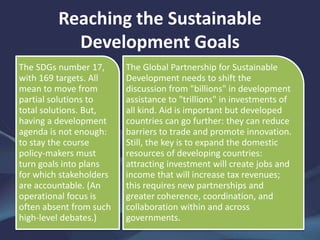 Reaching the Sustainable
Development Goals
The SDGs number 17,
with 169 targets. All
mean to move from
partial solutions to
total solutions. But,
having a development
agenda is not enough:
to stay the course
policy-makers must
turn goals into plans
for which stakeholders
are accountable. (An
operational focus is
often absent from such
high-level debates.)
The Global Partnership for Sustainable
Development needs to shift the
discussion from "billions" in development
assistance to "trillions" in investments of
all kind. Aid is important but developed
countries can go further: they can reduce
barriers to trade and promote innovation.
Still, the key is to expand the domestic
resources of developing countries:
attracting investment will create jobs and
income that will increase tax revenues;
this requires new partnerships and
greater coherence, coordination, and
collaboration within and across
governments.
 