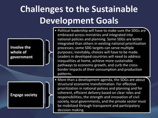 Challenges to the Sustainable
Development Goals
Involve the
whole of
government
• Political leadership will have to make sure the SDGs are
embraced across ministries and integrated into
national policies and planning. Some SDGs are better
integrated than others in existing national prioritization
processes; some SDG targets can serve multiple
purposes; inevitably, choices will have to be made.
Leaders in developed countries will need to address
inequalities at home, achieve more sustainable
pathways to economic growth, and curb the cross-
border impacts of their consumption and production
patterns.
Engage society
• More than a development agenda, the SDGs are about
structural economic transformation. For effective
prioritization in national polices and planning and for
coherent, efficient delivery based on clear roles and
responsibilities, the strength and innovation of civil
society, local governments, and the private sector must
be mobilized through transparent and participatory
decision making.
 