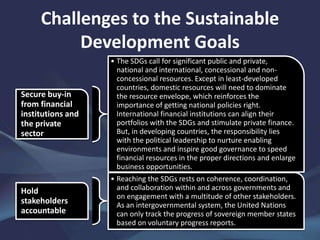 Challenges to the Sustainable
Development Goals
Secure buy-in
from financial
institutions and
the private
sector
• The SDGs call for significant public and private,
national and international, concessional and non-
concessional resources. Except in least-developed
countries, domestic resources will need to dominate
the resource envelope, which reinforces the
importance of getting national policies right.
International financial institutions can align their
portfolios with the SDGs and stimulate private finance.
But, in developing countries, the responsibility lies
with the political leadership to nurture enabling
environments and inspire good governance to speed
financial resources in the proper directions and enlarge
business opportunities.
Hold
stakeholders
accountable
• Reaching the SDGs rests on coherence, coordination,
and collaboration within and across governments and
on engagement with a multitude of other stakeholders.
As an intergovernmental system, the United Nations
can only track the progress of sovereign member states
based on voluntary progress reports.
 