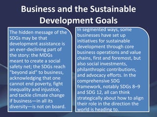 Business and the Sustainable
Development Goals
The hidden message of the
SDGs may be that
development assistance is
an ever-declining part of
the story: the MDGs
meant to create a social
safety net; the SDGs reach
"beyond aid" to business,
acknowledging that one
cannot end poverty, fight
inequality and injustice,
and tackle climate change
if business—in all its
diversity—is not on board.
In segmented ways, some
businesses have set up
initiatives for sustainable
development through core
business operations and value
chains, first and foremost, but
also social investments,
philanthropic contributions,
and advocacy efforts. In the
comprehensive SDG
framework, notably SDGs 8–9
and SDG 12, all can think
strategically about how to align
their role in the direction the
world is heading to.
 