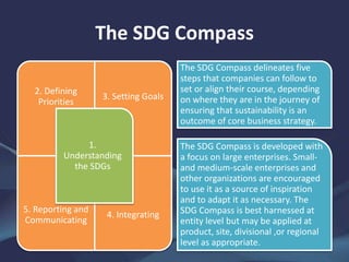 The SDG Compass
2. Defining
Priorities
3. Setting Goals
5. Reporting and
Communicating
4. Integrating
1.
Understanding
the SDGs
The SDG Compass delineates five
steps that companies can follow to
set or align their course, depending
on where they are in the journey of
ensuring that sustainability is an
outcome of core business strategy.
The SDG Compass is developed with
a focus on large enterprises. Small-
and medium-scale enterprises and
other organizations are encouraged
to use it as a source of inspiration
and to adapt it as necessary. The
SDG Compass is best harnessed at
entity level but may be applied at
product, site, divisional ,or regional
level as appropriate.
 