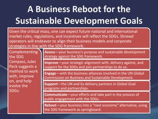 A Business Reboot for the
Sustainable Development Goals
Given the critical mass, one can expect future national and international
market rules, regulations, and incentives will reflect the SDGs. Shrewd
operators will endeavor to align their business models and corporate
strategies in line with the SDG framework.
Complementing
the SDG
Compass, Jules
Peck suggests a
method to work
with, improve
on, and help
evolve the
SDGs:
Assess—your business's purpose and sustainable development
strategy against the SDG framework.
Improve—your strategic alignment with, delivery against, and
support for the SDGs and join partnerships to do so.
Engage—with the business alliances involved in the UN Global
Commission on Business and Sustainable Development.
Support—the UN and its delivery partners in Global Goal
programs and partnerships.
Communicate—your efforts and take part in the process of
public engagement with the SDGs.
Reboot—your business into a "next economy" alternative, using
the SDG framework as springboard.
 