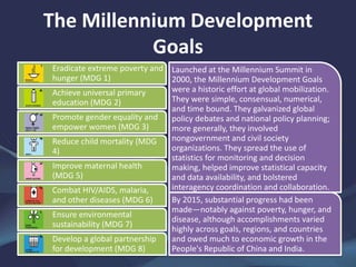 The Millennium Development
Goals
Eradicate extreme poverty and
hunger (MDG 1)
Achieve universal primary
education (MDG 2)
Promote gender equality and
empower women (MDG 3)
Reduce child mortality (MDG
4)
Improve maternal health
(MDG 5)
Combat HIV/AIDS, malaria,
and other diseases (MDG 6)
Ensure environmental
sustainability (MDG 7)
Develop a global partnership
for development (MDG 8)
Launched at the Millennium Summit in
2000, the Millennium Development Goals
were a historic effort at global mobilization.
They were simple, consensual, numerical,
and time bound. They galvanized global
policy debates and national policy planning;
more generally, they involved
nongovernment and civil society
organizations. They spread the use of
statistics for monitoring and decision
making, helped improve statistical capacity
and data availability, and bolstered
interagency coordination and collaboration.
By 2015, substantial progress had been
made—notably against poverty, hunger, and
disease, although accomplishments varied
highly across goals, regions, and countries
and owed much to economic growth in the
People's Republic of China and India.
 