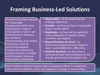 Framing Business-Led Solutions
• Measurable—so we know they are
making a difference.
• Scalable—so they can have a meaningful
impact on the world.
• Replicable—so they can be applied by
many companies in multiple sectors,
countries, and regions.
• Beyond Business As Usual—so
businesses and governments begin to
work—and collaborate—differently.
• Good for Business—so they have a
commercial logic that contributes to the
broader good and to the bottom line.
The World Business Council
for Sustainable
Development thinks that
any business—large or
small, global or local—can
frame business solutions
for economic,
environmental, and societal
must-haves, both by
minimizing negative
impacts and maximizing
positive impacts on people
and the planet. Business-
lead solutions should be:
Some business solutions require only a company's efforts to implement;
other will be enabled by policy and regulatory changes or partnerships.
 