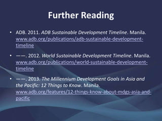 Further Reading
• ADB. 2011. ADB Sustainable Development Timeline. Manila.
www.adb.org/publications/adb-sustainable-development-
timeline
• ——. 2012. World Sustainable Development Timeline. Manila.
www.adb.org/publications/world-sustainable-development-
timeline
• ——. 2013. The Millennium Development Goals in Asia and
the Pacific: 12 Things to Know. Manila.
www.adb.org/features/12-things-know-about-mdgs-asia-and-
pacific
 